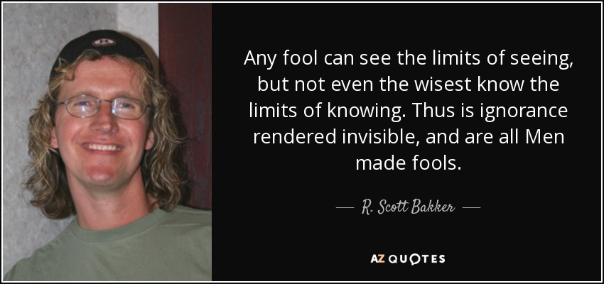 Any fool can see the limits of seeing, but not even the wisest know the limits of knowing. Thus is ignorance rendered invisible, and are all Men made fools. - R. Scott Bakker