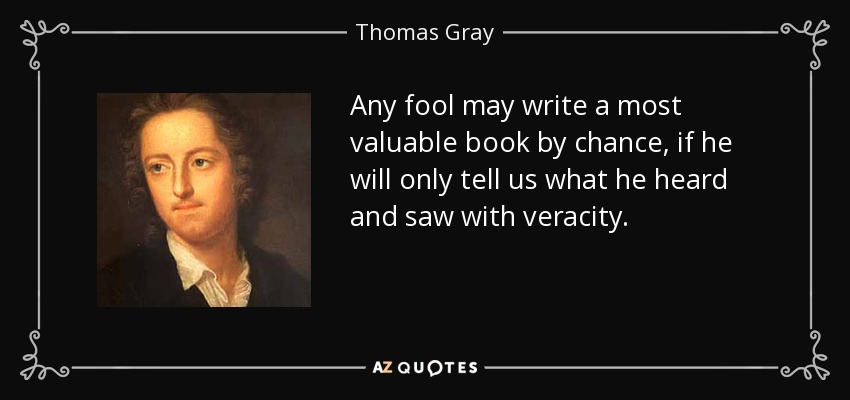 Any fool may write a most valuable book by chance, if he will only tell us what he heard and saw with veracity. - Thomas Gray