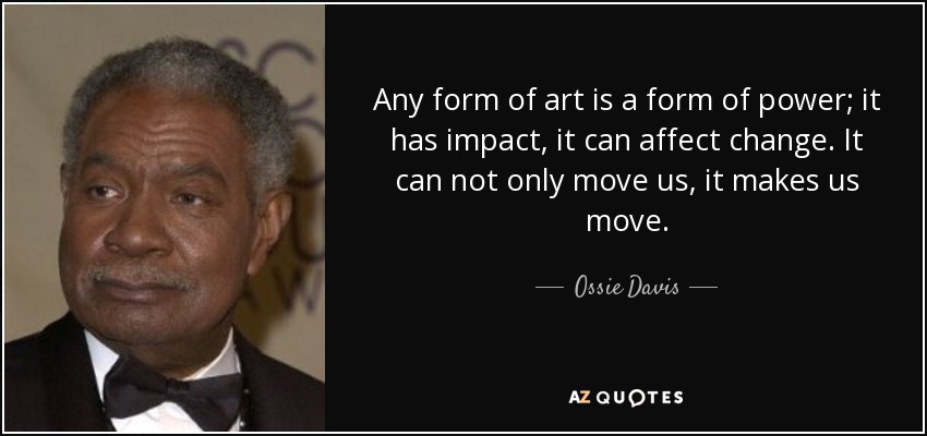 Any form of art is a form of power; it has impact, it can affect change. It can not only move us, it makes us move. - Ossie Davis
