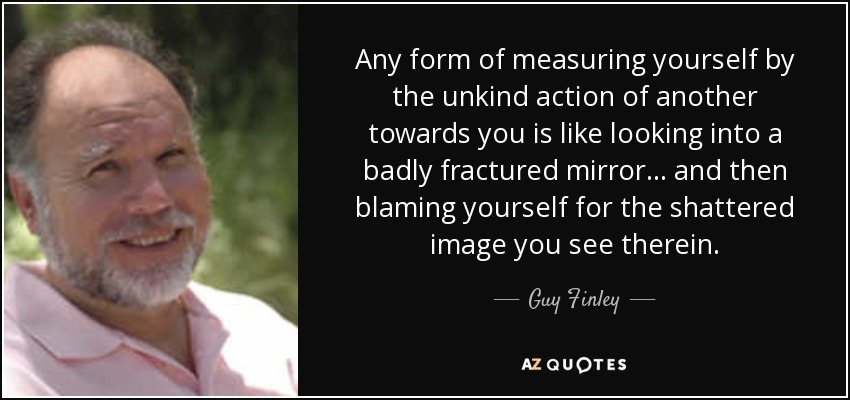 Any form of measuring yourself by the unkind action of another towards you is like looking into a badly fractured mirror... and then blaming yourself for the shattered image you see therein. - Guy Finley