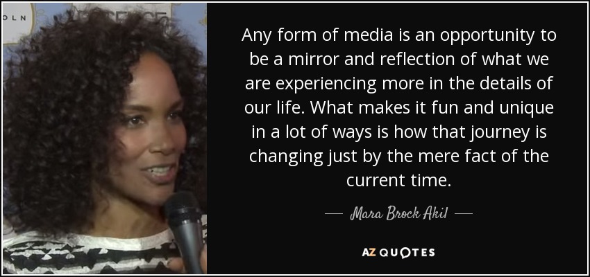 Any form of media is an opportunity to be a mirror and reflection of what we are experiencing more in the details of our life. What makes it fun and unique in a lot of ways is how that journey is changing just by the mere fact of the current time. - Mara Brock Akil