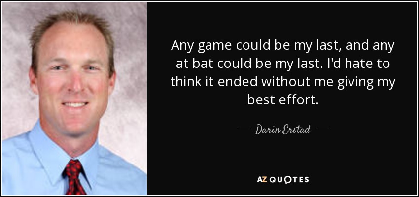 Any game could be my last, and any at bat could be my last. I'd hate to think it ended without me giving my best effort. - Darin Erstad