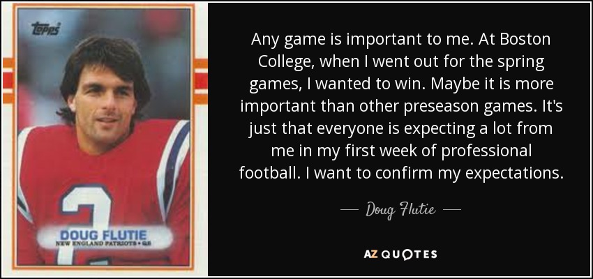 Any game is important to me. At Boston College, when I went out for the spring games, I wanted to win. Maybe it is more important than other preseason games. It's just that everyone is expecting a lot from me in my first week of professional football. I want to confirm my expectations. - Doug Flutie
