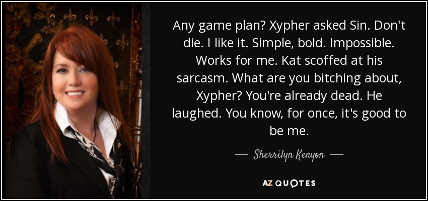 Any game plan? Xypher asked Sin. Don't die. I like it. Simple, bold. Impossible. Works for me. Kat scoffed at his sarcasm. What are you bitching about, Xypher? You're already dead. He laughed. You know, for once, it's good to be me. - Sherrilyn Kenyon