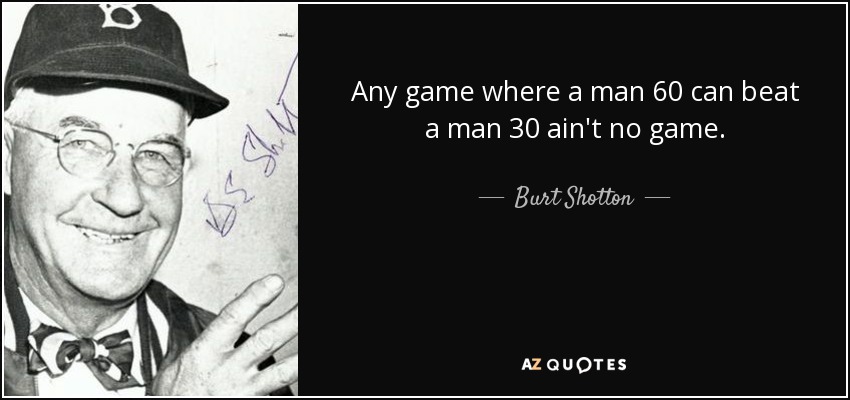 Any game where a man 60 can beat a man 30 ain't no game. - Burt Shotton