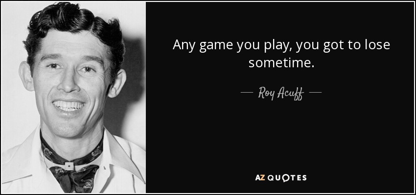 Any game you play, you got to lose sometime. - Roy Acuff