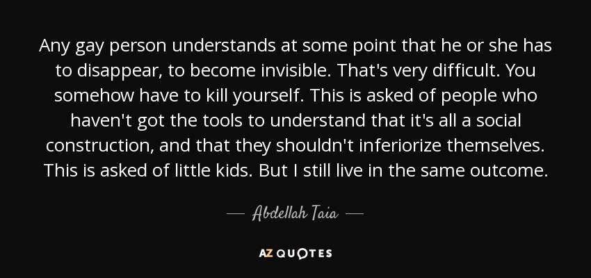 Any gay person understands at some point that he or she has to disappear, to become invisible. That's very difficult. You somehow have to kill yourself. This is asked of people who haven't got the tools to understand that it's all a social construction, and that they shouldn't inferiorize themselves. This is asked of little kids. But I still live in the same outcome. - Abdellah Taia