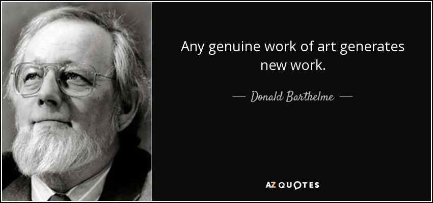 Any genuine work of art generates new work. - Donald Barthelme