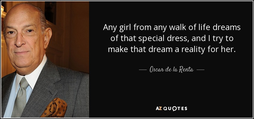 Any girl from any walk of life dreams of that special dress, and I try to make that dream a reality for her. - Oscar de la Renta