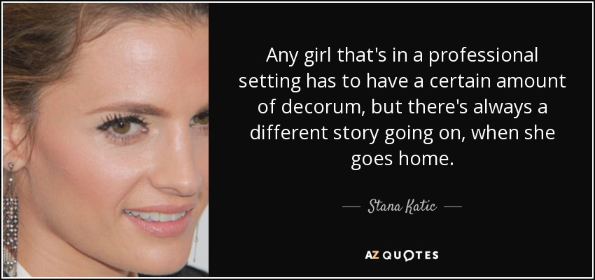 Any girl that's in a professional setting has to have a certain amount of decorum, but there's always a different story going on, when she goes home. - Stana Katic