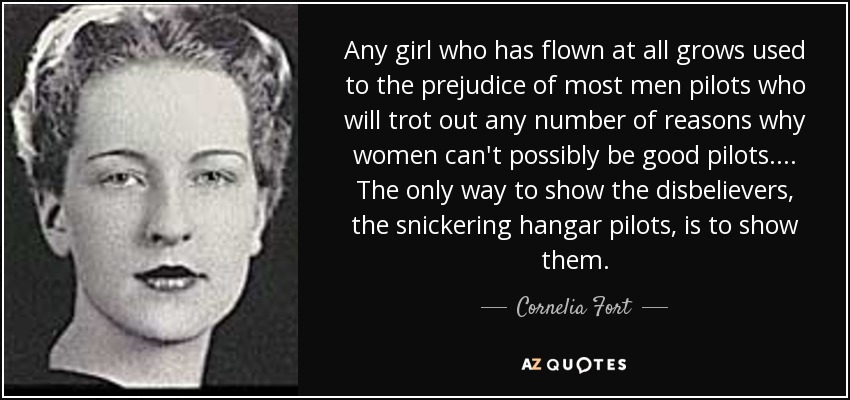 Any girl who has flown at all grows used to the prejudice of most men pilots who will trot out any number of reasons why women can't possibly be good pilots. . . . The only way to show the disbelievers, the snickering hangar pilots, is to show them. - Cornelia Fort