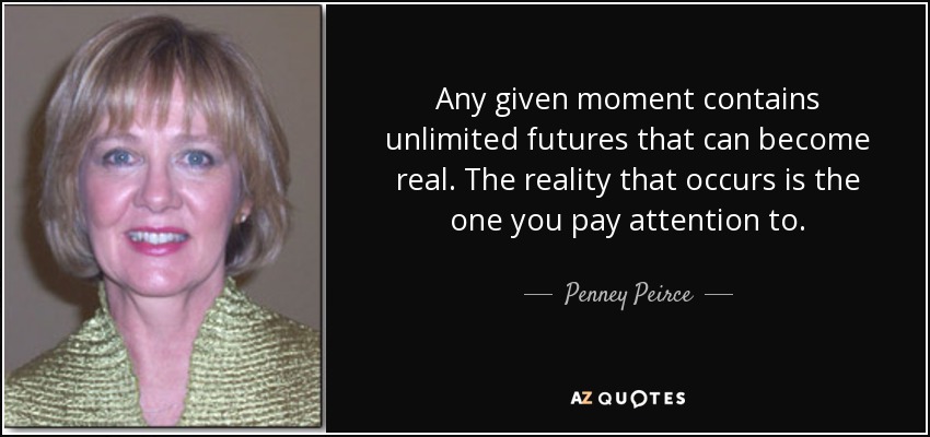 Any given moment contains unlimited futures that can become real. The reality that occurs is the one you pay attention to. - Penney Peirce