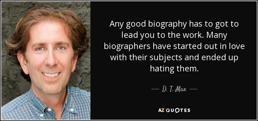 Any good biography has to got to lead you to the work. Many biographers have started out in love with their subjects and ended up hating them. - D. T. Max