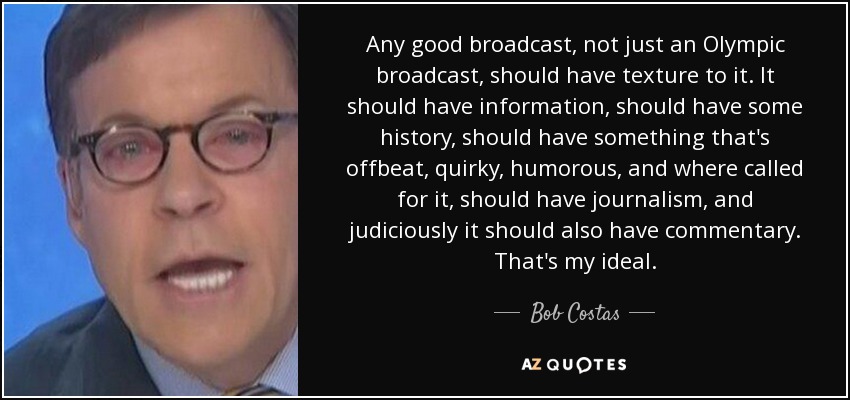 Any good broadcast, not just an Olympic broadcast, should have texture to it. It should have information, should have some history, should have something that's offbeat, quirky, humorous, and where called for it, should have journalism, and judiciously it should also have commentary. That's my ideal. - Bob Costas