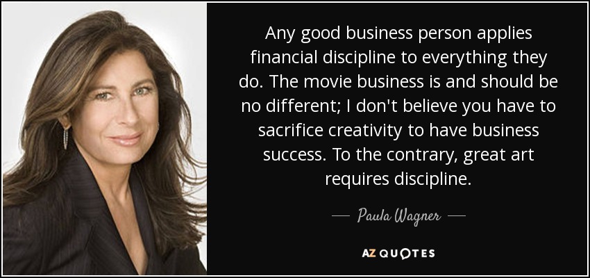 Any good business person applies financial discipline to everything they do. The movie business is and should be no different; I don't believe you have to sacrifice creativity to have business success. To the contrary, great art requires discipline. - Paula Wagner