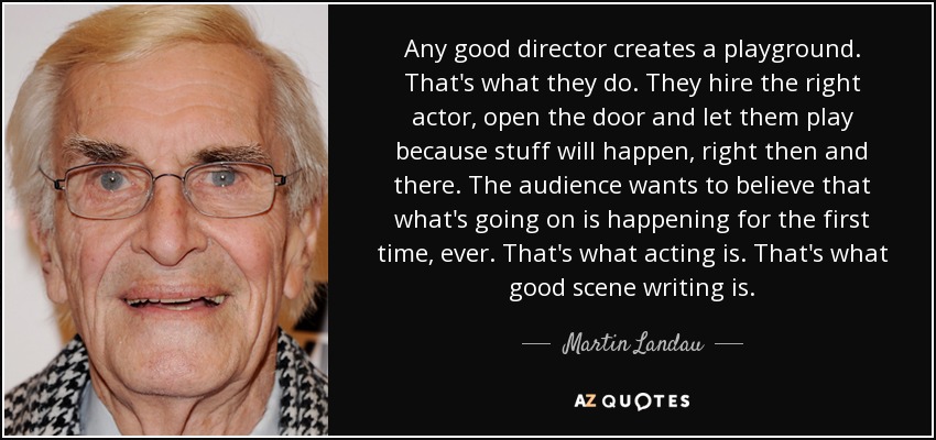 Any good director creates a playground. That's what they do. They hire the right actor, open the door and let them play because stuff will happen, right then and there. The audience wants to believe that what's going on is happening for the first time, ever. That's what acting is. That's what good scene writing is. - Martin Landau