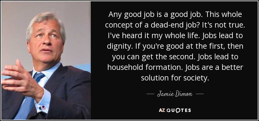 Any good job is a good job. This whole concept of a dead-end job? It's not true. I've heard it my whole life. Jobs lead to dignity. If you're good at the first, then you can get the second. Jobs lead to household formation. Jobs are a better solution for society. - Jamie Dimon