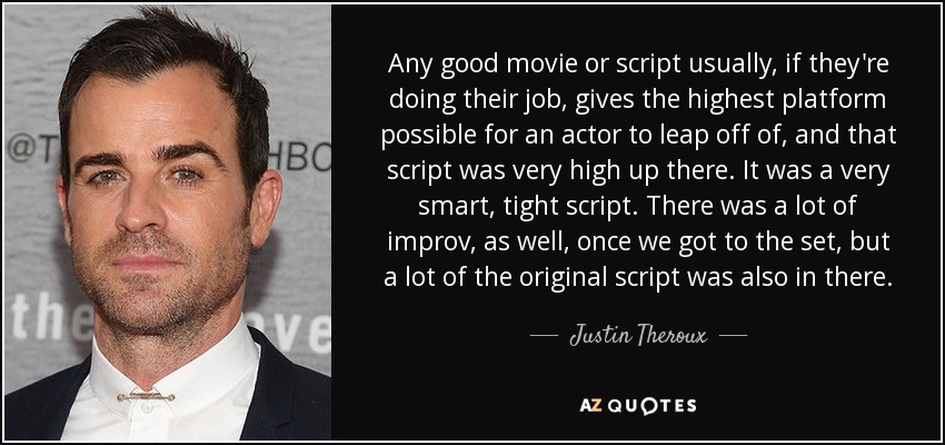 Any good movie or script usually, if they're doing their job, gives the highest platform possible for an actor to leap off of, and that script was very high up there. It was a very smart, tight script. There was a lot of improv, as well, once we got to the set, but a lot of the original script was also in there. - Justin Theroux