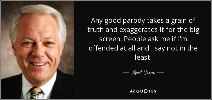 Any good parody takes a grain of truth and exaggerates it for the big screen. People ask me if I'm offended at all and I say not in the least. - Mort Crim