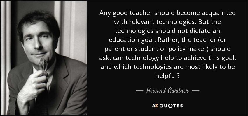 Any good teacher should become acquainted with relevant technologies. But the technologies should not dictate an education goal. Rather, the teacher (or parent or student or policy maker) should ask: can technology help to achieve this goal, and which technologies are most likely to be helpful? - Howard Gardner