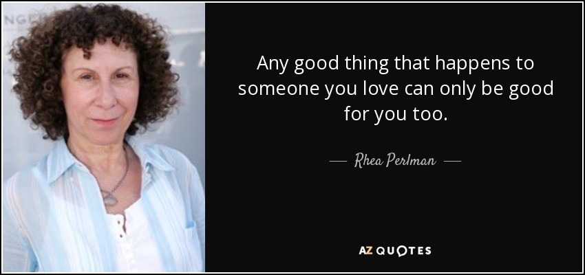 Any good thing that happens to someone you love can only be good for you too. - Rhea Perlman