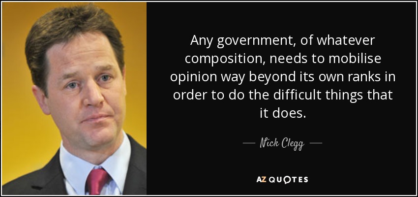 Any government, of whatever composition, needs to mobilise opinion way beyond its own ranks in order to do the difficult things that it does. - Nick Clegg