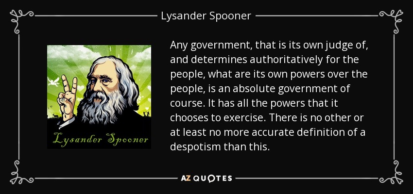 Any government, that is its own judge of, and determines authoritatively for the people, what are its own powers over the people, is an absolute government of course. It has all the powers that it chooses to exercise. There is no other or at least no more accurate definition of a despotism than this. - Lysander Spooner