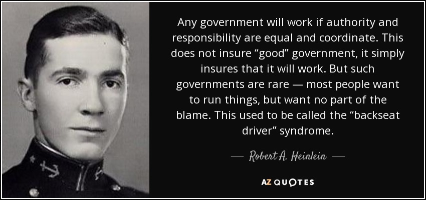 Any government will work if authority and responsibility are equal and coordinate. This does not insure “good” government, it simply insures that it will work. But such governments are rare — most people want to run things, but want no part of the blame. This used to be called the “backseat driver” syndrome. - Robert A. Heinlein