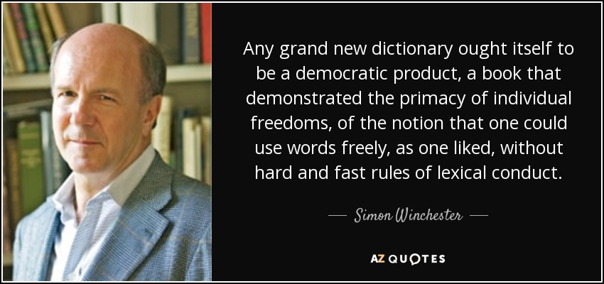 Any grand new dictionary ought itself to be a democratic product, a book that demonstrated the primacy of individual freedoms, of the notion that one could use words freely, as one liked, without hard and fast rules of lexical conduct. - Simon Winchester