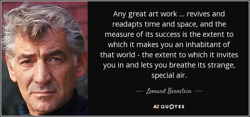Any great art work … revives and readapts time and space, and the measure of its success is the extent to which it makes you an inhabitant of that world - the extent to which it invites you in and lets you breathe its strange, special air. - Leonard Bernstein