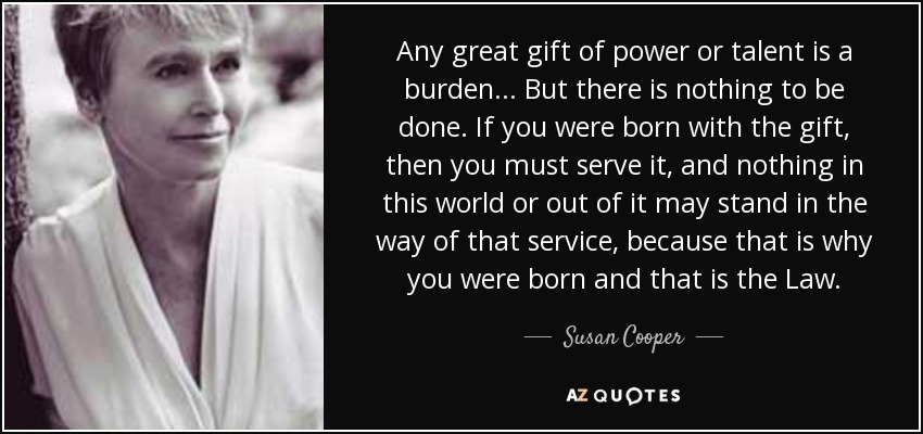 Any great gift of power or talent is a burden ... But there is nothing to be done. If you were born with the gift, then you must serve it, and nothing in this world or out of it may stand in the way of that service, because that is why you were born and that is the Law. - Susan Cooper