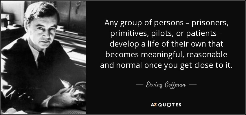 Any group of persons – prisoners, primitives, pilots, or patients – develop a life of their own that becomes meaningful, reasonable and normal once you get close to it. - Erving Goffman