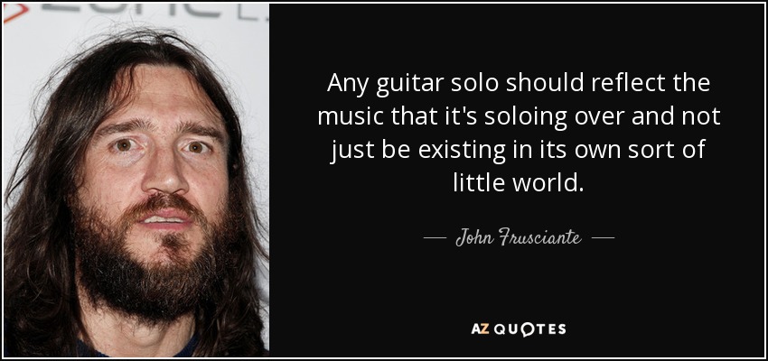 Any guitar solo should reflect the music that it's soloing over and not just be existing in its own sort of little world. - John Frusciante