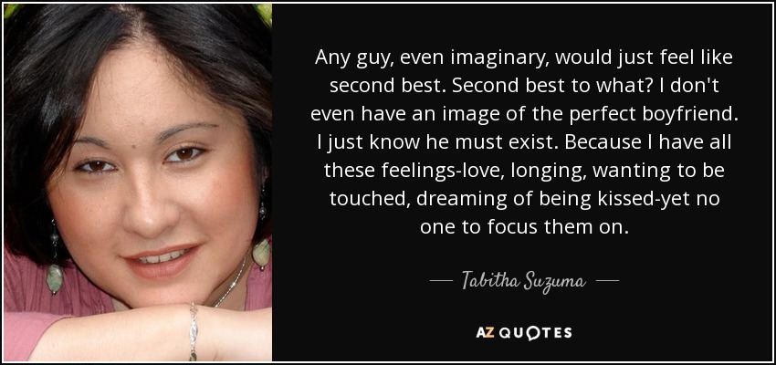 Any guy, even imaginary, would just feel like second best. Second best to what? I don't even have an image of the perfect boyfriend. I just know he must exist. Because I have all these feelings-love, longing, wanting to be touched, dreaming of being kissed-yet no one to focus them on. - Tabitha Suzuma
