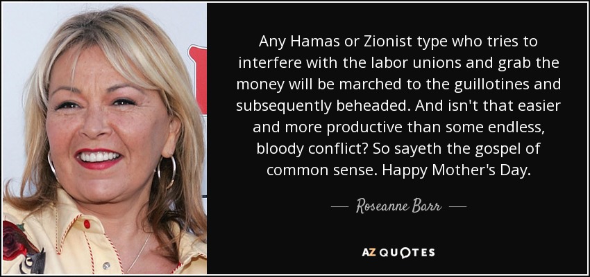 Any Hamas or Zionist type who tries to interfere with the labor unions and grab the money will be marched to the guillotines and subsequently beheaded. And isn't that easier and more productive than some endless, bloody conflict? So sayeth the gospel of common sense. Happy Mother's Day. - Roseanne Barr