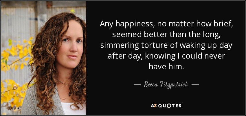 Any happiness, no matter how brief, seemed better than the long, simmering torture of waking up day after day, knowing I could never have him. - Becca Fitzpatrick
