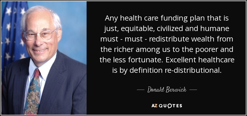 Any health care funding plan that is just, equitable, civilized and humane must - must - redistribute wealth from the richer among us to the poorer and the less fortunate. Excellent healthcare is by definition re-distributional. - Donald Berwick