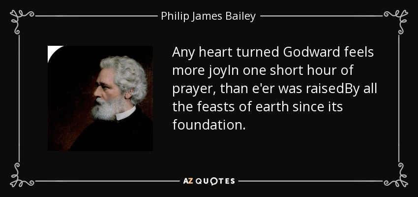 Any heart turned Godward feels more joyIn one short hour of prayer, than e'er was raisedBy all the feasts of earth since its foundation. - Philip James Bailey