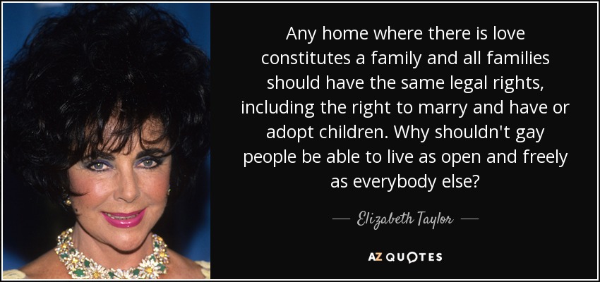 Any home where there is love constitutes a family and all families should have the same legal rights, including the right to marry and have or adopt children. Why shouldn't gay people be able to live as open and freely as everybody else? - Elizabeth Taylor
