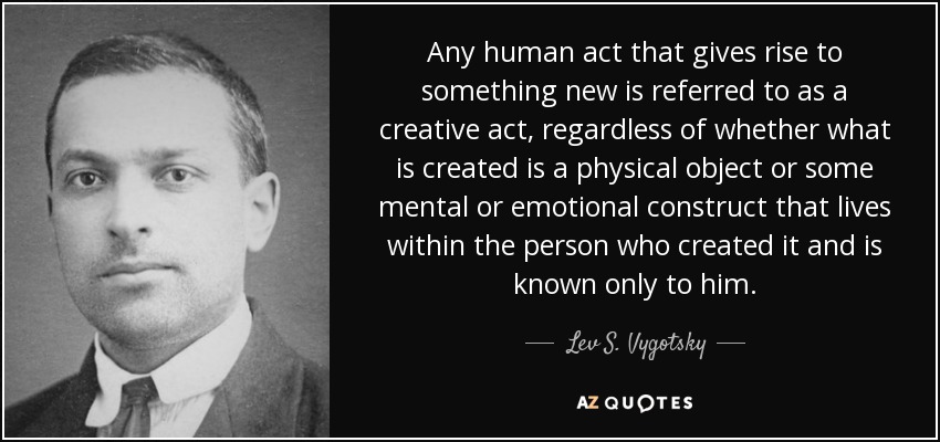 Any human act that gives rise to something new is referred to as a creative act, regardless of whether what is created is a physical object or some mental or emotional construct that lives within the person who created it and is known only to him. - Lev S. Vygotsky