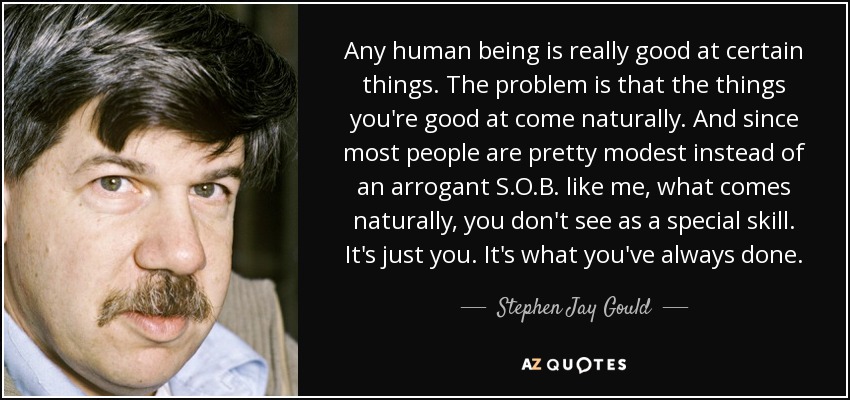 Any human being is really good at certain things. The problem is that the things you're good at come naturally. And since most people are pretty modest instead of an arrogant S.O.B. like me, what comes naturally, you don't see as a special skill. It's just you. It's what you've always done. - Stephen Jay Gould