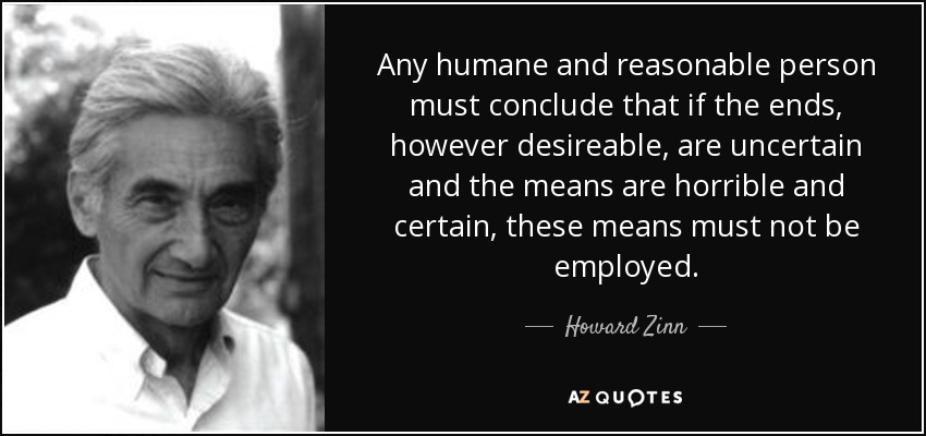 Any humane and reasonable person must conclude that if the ends, however desireable, are uncertain and the means are horrible and certain, these means must not be employed. - Howard Zinn