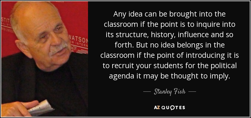 Any idea can be brought into the classroom if the point is to inquire into its structure, history, influence and so forth. But no idea belongs in the classroom if the point of introducing it is to recruit your students for the political agenda it may be thought to imply. - Stanley Fish