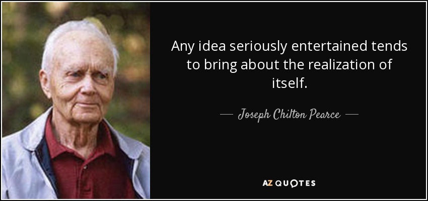 Any idea seriously entertained tends to bring about the realization of itself. - Joseph Chilton Pearce