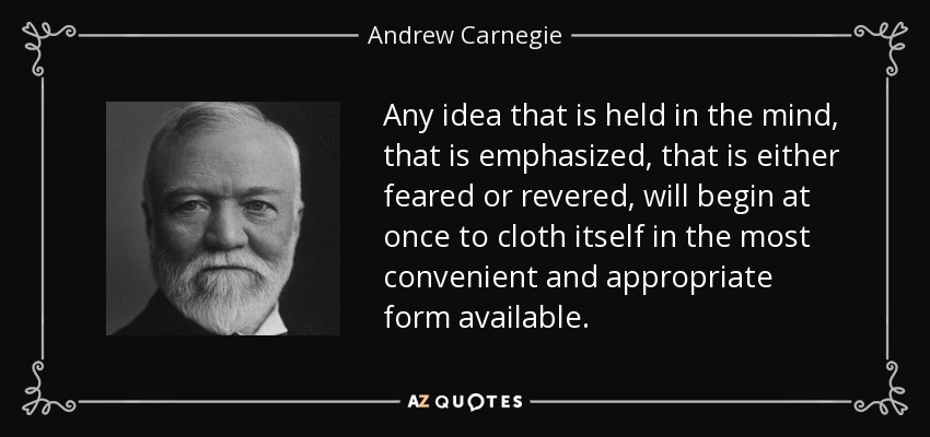 Any idea that is held in the mind, that is emphasized, that is either feared or revered, will begin at once to cloth itself in the most convenient and appropriate form available. - Andrew Carnegie