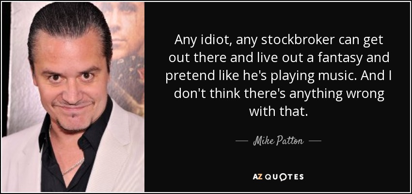Any idiot, any stockbroker can get out there and live out a fantasy and pretend like he's playing music. And I don't think there's anything wrong with that. - Mike Patton