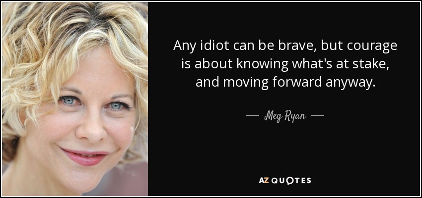 Any idiot can be brave, but courage is about knowing what's at stake, and moving forward anyway. - Meg Ryan