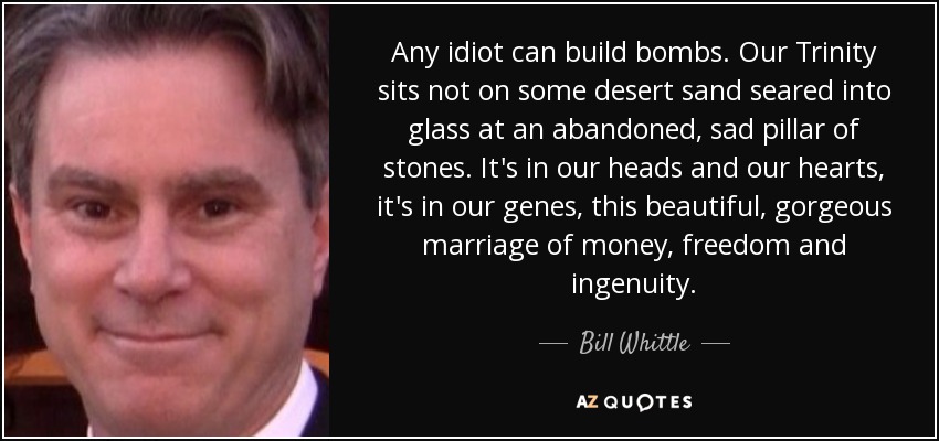 Any idiot can build bombs. Our Trinity sits not on some desert sand seared into glass at an abandoned, sad pillar of stones. It's in our heads and our hearts, it's in our genes, this beautiful, gorgeous marriage of money, freedom and ingenuity. - Bill Whittle