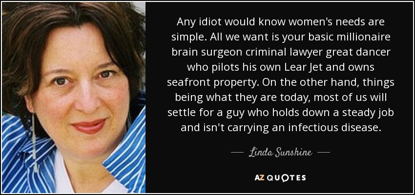 Any idiot would know women's needs are simple. All we want is your basic millionaire brain surgeon criminal lawyer great dancer who pilots his own Lear Jet and owns seafront property. On the other hand, things being what they are today, most of us will settle for a guy who holds down a steady job and isn't carrying an infectious disease. - Linda Sunshine