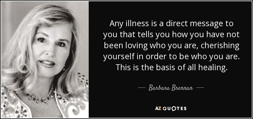 Any illness is a direct message to you that tells you how you have not been loving who you are, cherishing yourself in order to be who you are. This is the basis of all healing. - Barbara Brennan